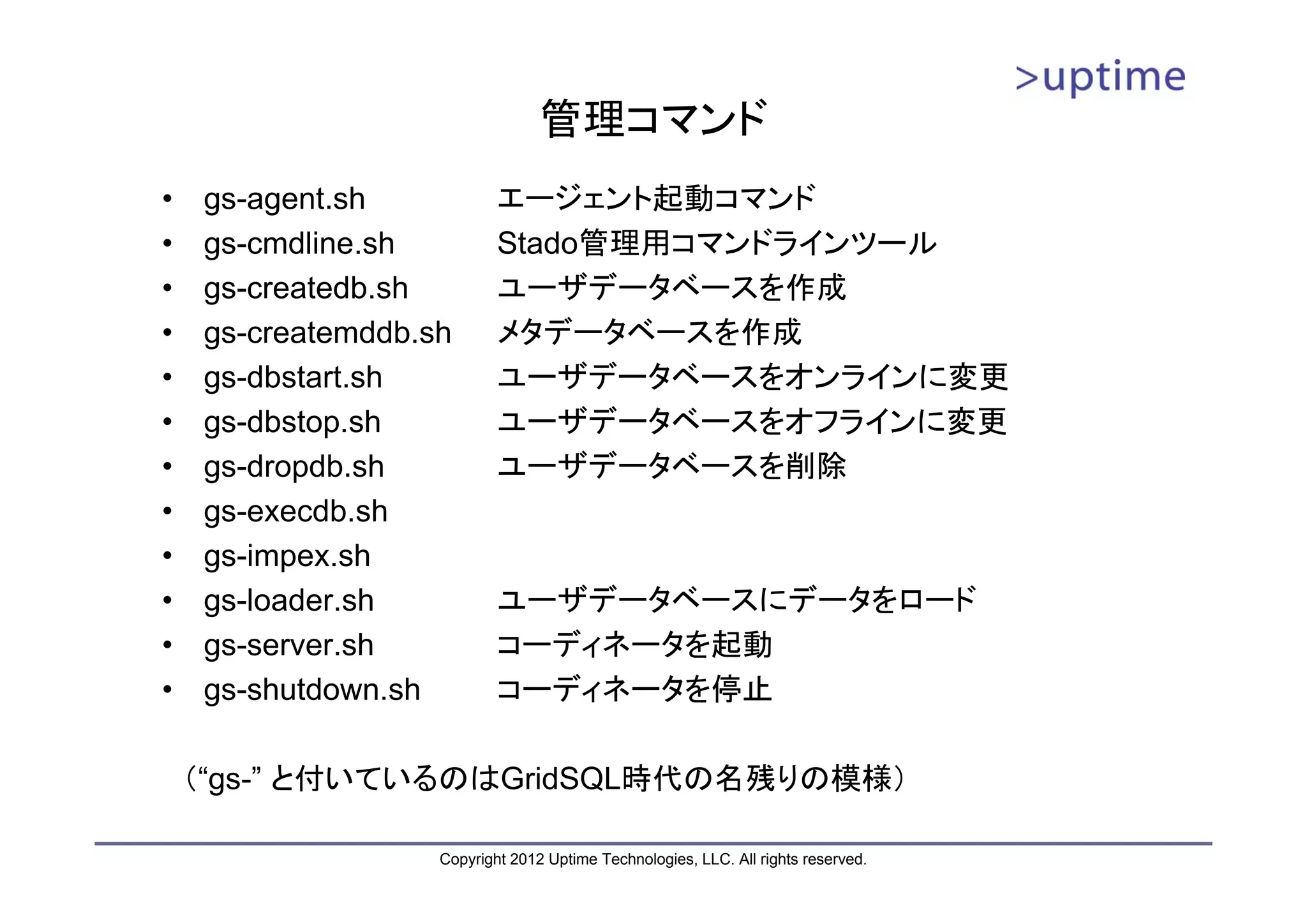 管理コマンド • gs-agent.sh エージェント起動コマンド • gs-cmdline.sh Stado管理用コマンドラインツール • gs-createdb.sh ユーザデータベースを作成 • gs-createmddb.sh メタデータベースを作成 • gs-dbstart.sh ユーザデータベースをオンラインに変更 • gs-dbstop.sh ユーザデータベースをオフラインに変更 • gs-dropdb.sh ユーザデータベースを削除 • gs-execdb.sh • gs-impex.sh • gs-loader.sh ユーザデータベースにデータをロード • gs-server.sh コーディネータを起動 • gs-shutdown.sh コーディネータを停止 （“gs-” と付いているのはGridSQL時代の名残りの模様） Copyright 2012 Uptime Technologies, LLC. All rights reserved. 