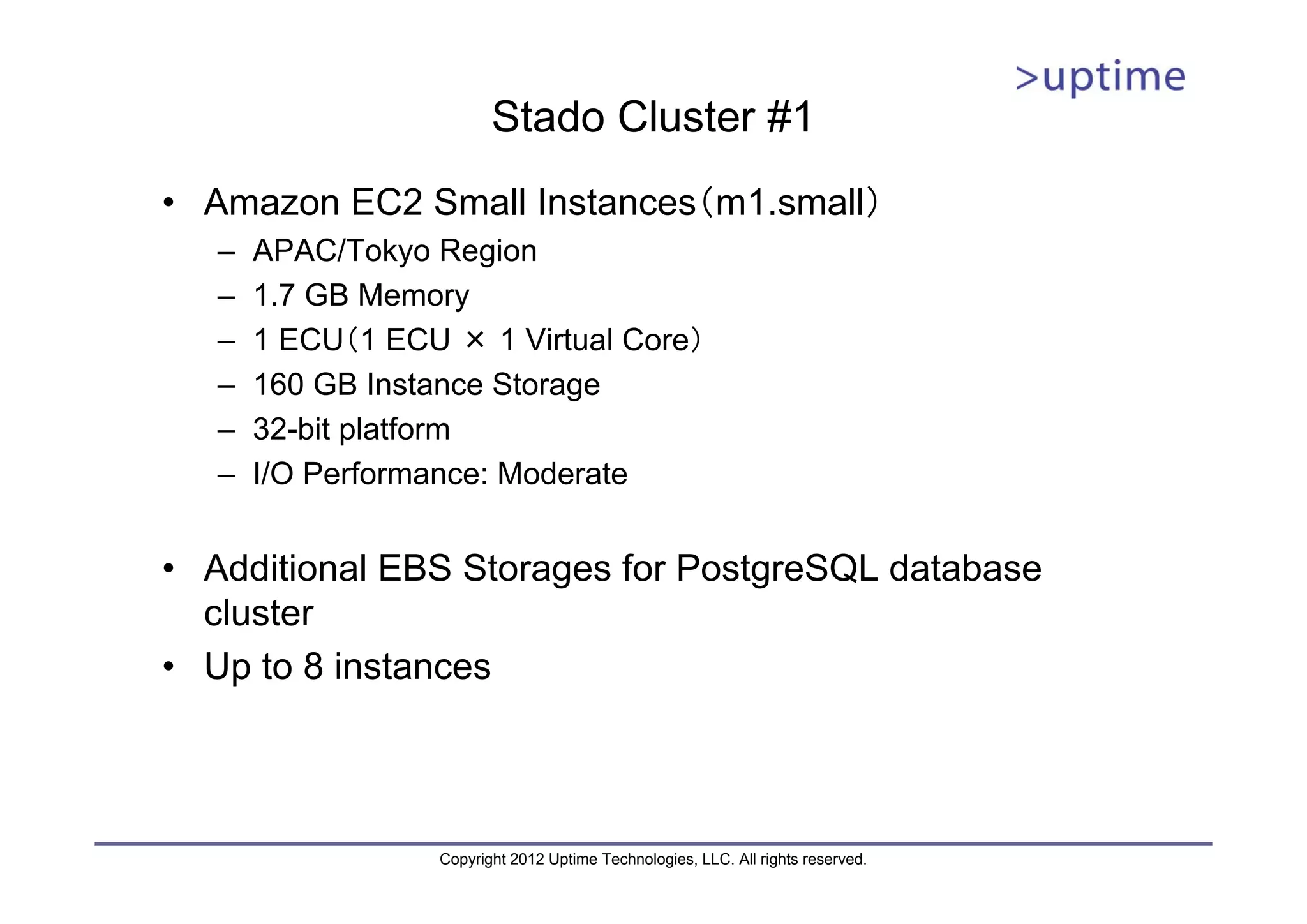 Stado Cluster #1 • Amazon EC2 Small Instances（m1.small） – APAC/Tokyo Region – 1.7 GB Memory – 1 ECU（1 ECU × 1 Virtual Core） – 160 GB Instance Storage – 32-bit platform – I/O Performance: Moderate • Additional EBS Storages for PostgreSQL database cluster • Up to 8 instances Copyright 2012 Uptime Technologies, LLC. All rights reserved. 