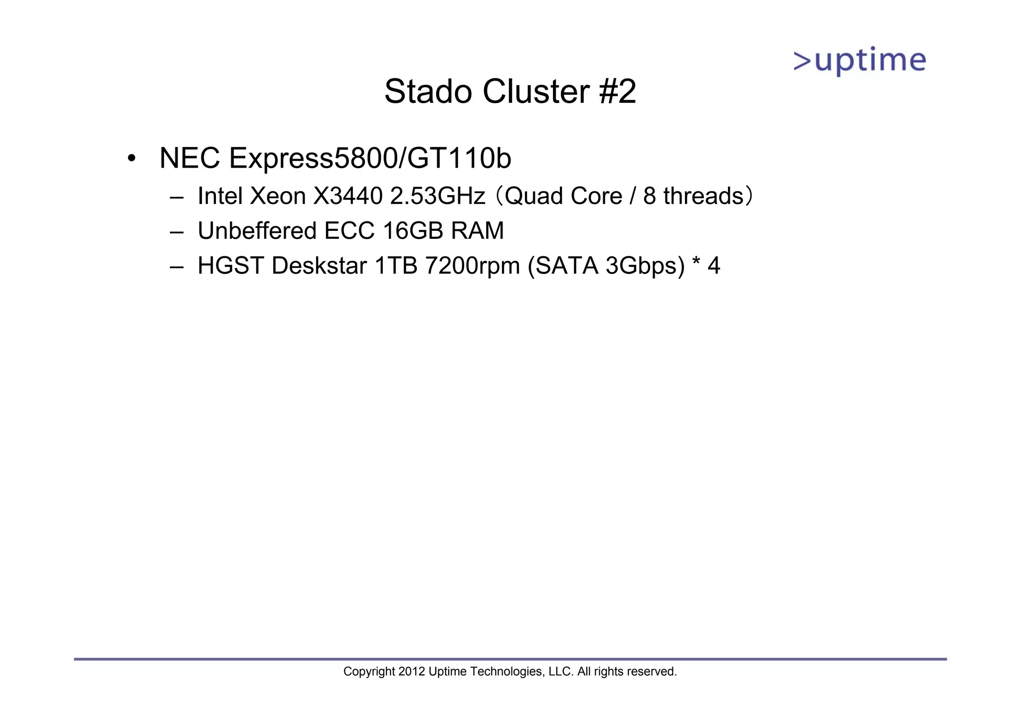 Stado Cluster #2 • NEC Express5800/GT110b – Intel Xeon X3440 2.53GHz （Quad Core / 8 threads） – Unbeffered ECC 16GB RAM – HGST Deskstar 1TB 7200rpm (SATA 3Gbps) * 4 Copyright 2012 Uptime Technologies, LLC. All rights reserved. 
