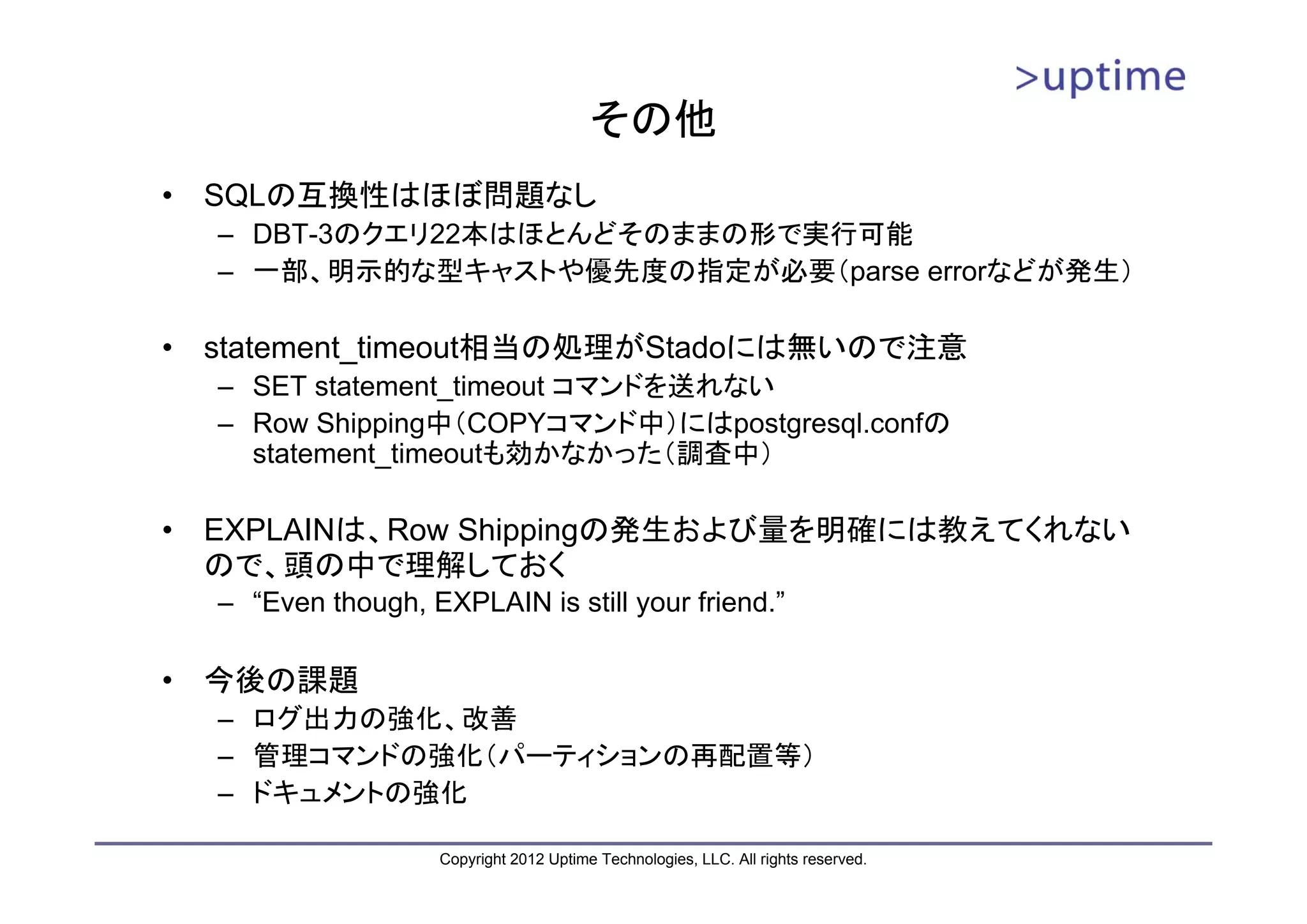 その他 • SQLの互換性はほぼ問題なし – DBT-3のクエリ22本はほとんどそのままの形で実行可能 – 一部、明示的な型キャストや優先度の指定が必要（parse errorなどが発生） • statement_timeout相当の処理がStadoには無いので注意 – SET statement_timeout コマンドを送れない – Row Shipping中（COPYコマンド中）にはpostgresql.confの statement_timeoutも効かなかった（調査中） • EXPLAINは、Row Shippingの発生および量を明確には教えてくれない ので、頭の中で理解しておく – “Even though, EXPLAIN is still your friend.” • 今後の課題 – ログ出力の強化、改善 – 管理コマンドの強化（パーティションの再配置等） – ドキュメントの強化 Copyright 2012 Uptime Technologies, LLC. All rights reserved. 