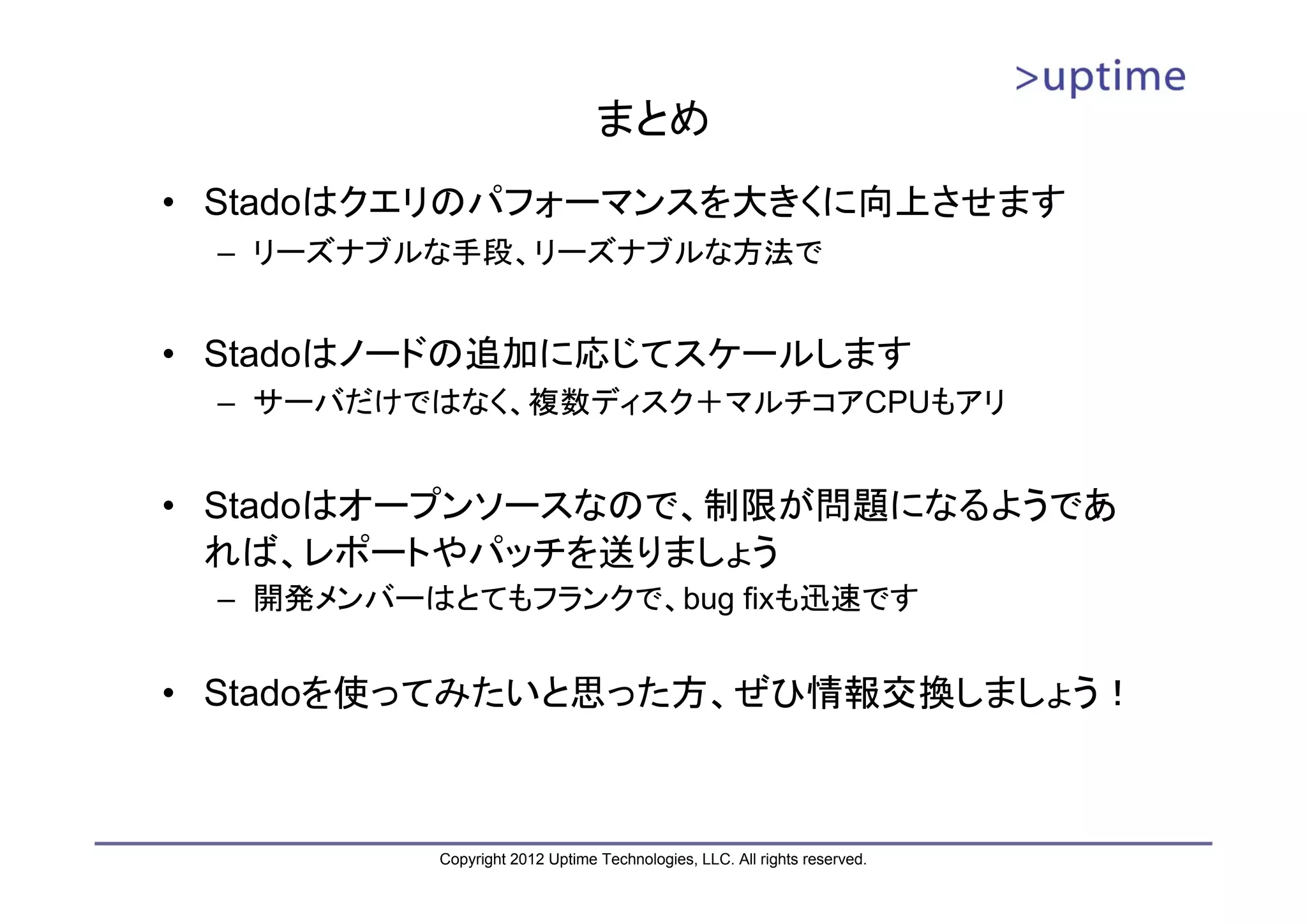 まとめ • Stadoはクエリのパフォーマンスを大きくに向上させます – リーズナブルな手段、リーズナブルな方法で • Stadoはノードの追加に応じてスケールします – サーバだけではなく、複数ディスク＋マルチコアCPUもアリ • Stadoはオープンソースなので、制限が問題になるようであ れば、レポートやパッチを送りましょう – 開発メンバーはとてもフランクで、bug fixも迅速です • Stadoを使ってみたいと思った方、ぜひ情報交換しましょう！ Copyright 2012 Uptime Technologies, LLC. All rights reserved. 