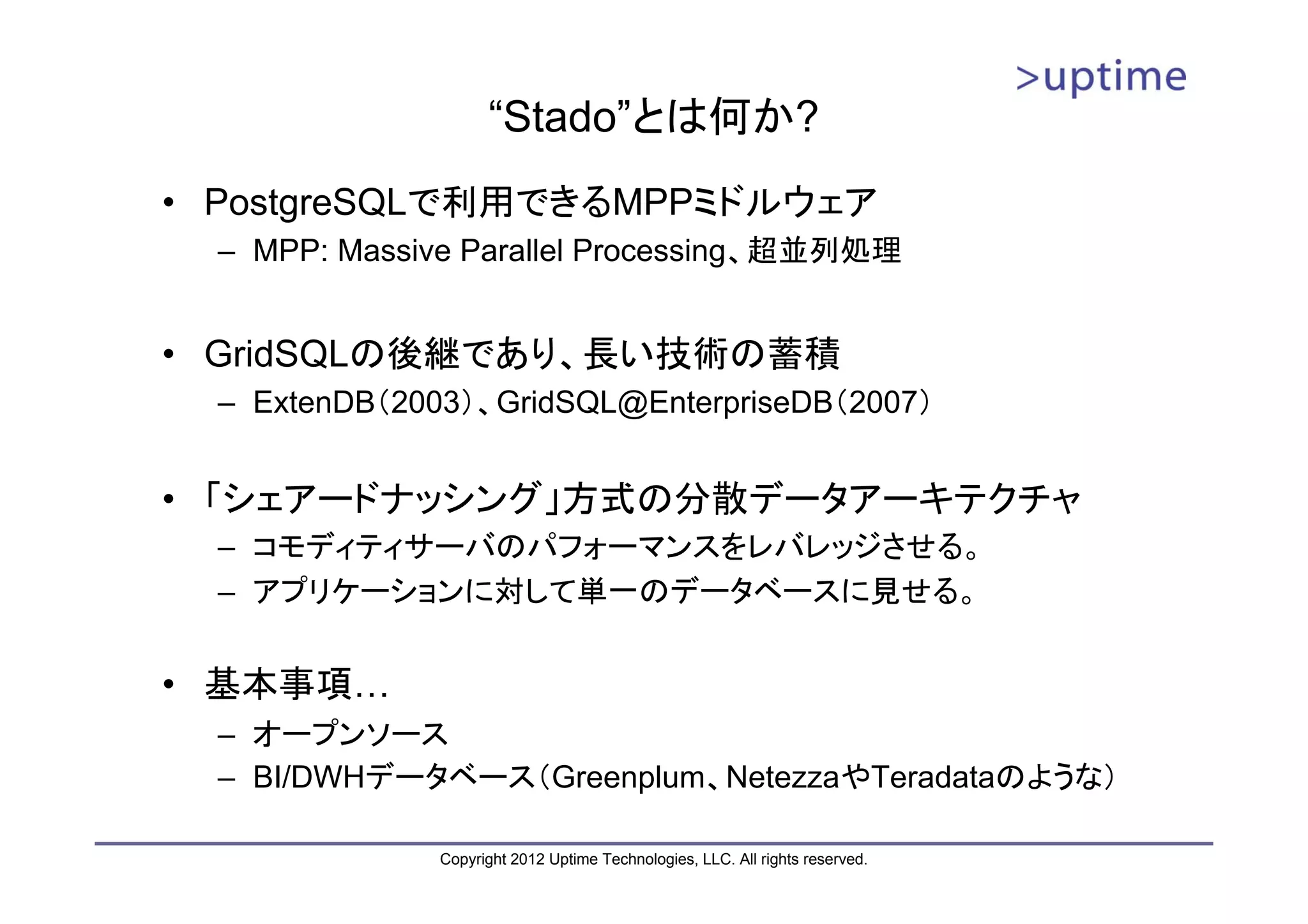 “Stado”とは何か? • PostgreSQLで利用できるMPPミドルウェア – MPP: Massive Parallel Processing、超並列処理 • GridSQLの後継であり、長い技術の蓄積 – ExtenDB（2003）、GridSQL@EnterpriseDB（2007） • 「シェアードナッシング」方式の分散データアーキテクチャ – コモディティサーバのパフォーマンスをレバレッジさせる。 – アプリケーションに対して単一のデータベースに見せる。 • 基本事項… – オープンソース – BI/DWHデータベース（Greenplum、NetezzaやTeradataのような） Copyright 2012 Uptime Technologies, LLC. All rights reserved. 