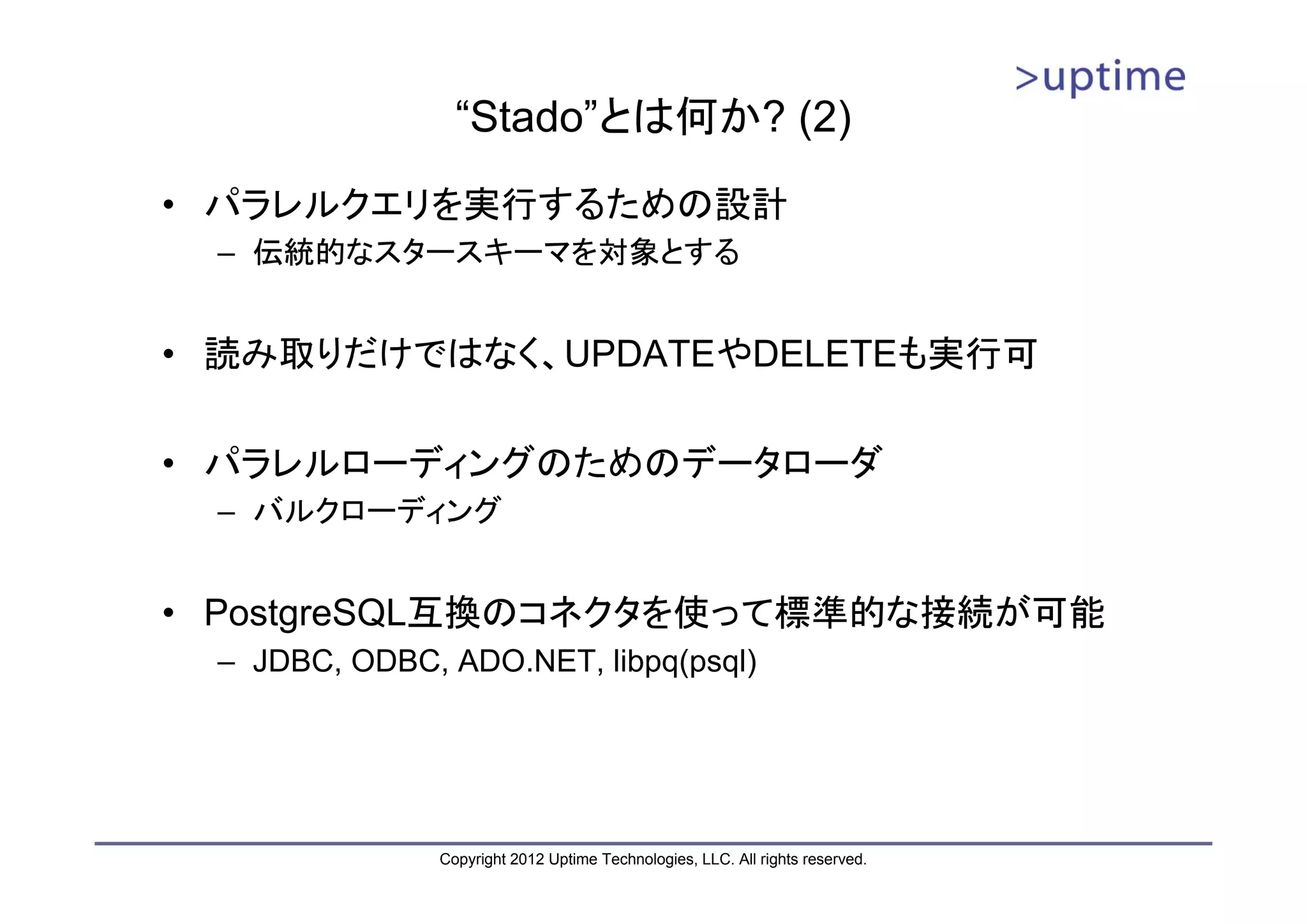 “Stado”とは何か? (2) • パラレルクエリを実行するための設計 – 伝統的なスタースキーマを対象とする • 読み取りだけではなく、UPDATEやDELETEも実行可 • パラレルローディングのためのデータローダ – バルクローディング • PostgreSQL互換のコネクタを使って標準的な接続が可能 – JDBC, ODBC, ADO.NET, libpq(psql) Copyright 2012 Uptime Technologies, LLC. All rights reserved. 