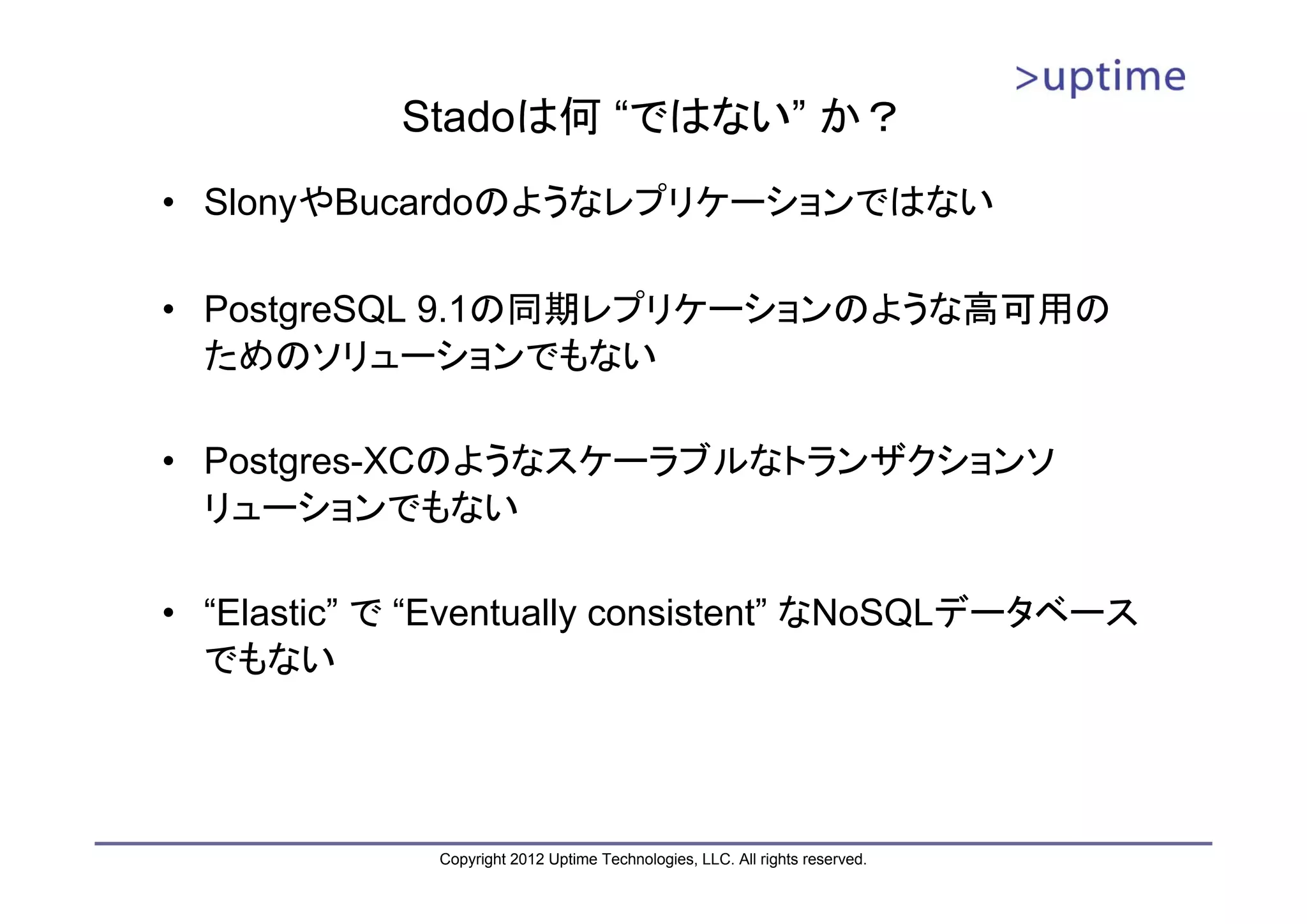 Stadoは何 “ではない” か？ • SlonyやBucardoのようなレプリケーションではない • PostgreSQL 9.1の同期レプリケーションのような高可用の ためのソリューションでもない • Postgres-XCのようなスケーラブルなトランザクションソ リューションでもない • “Elastic” で “Eventually consistent” なNoSQLデータベース でもない Copyright 2012 Uptime Technologies, LLC. All rights reserved. 