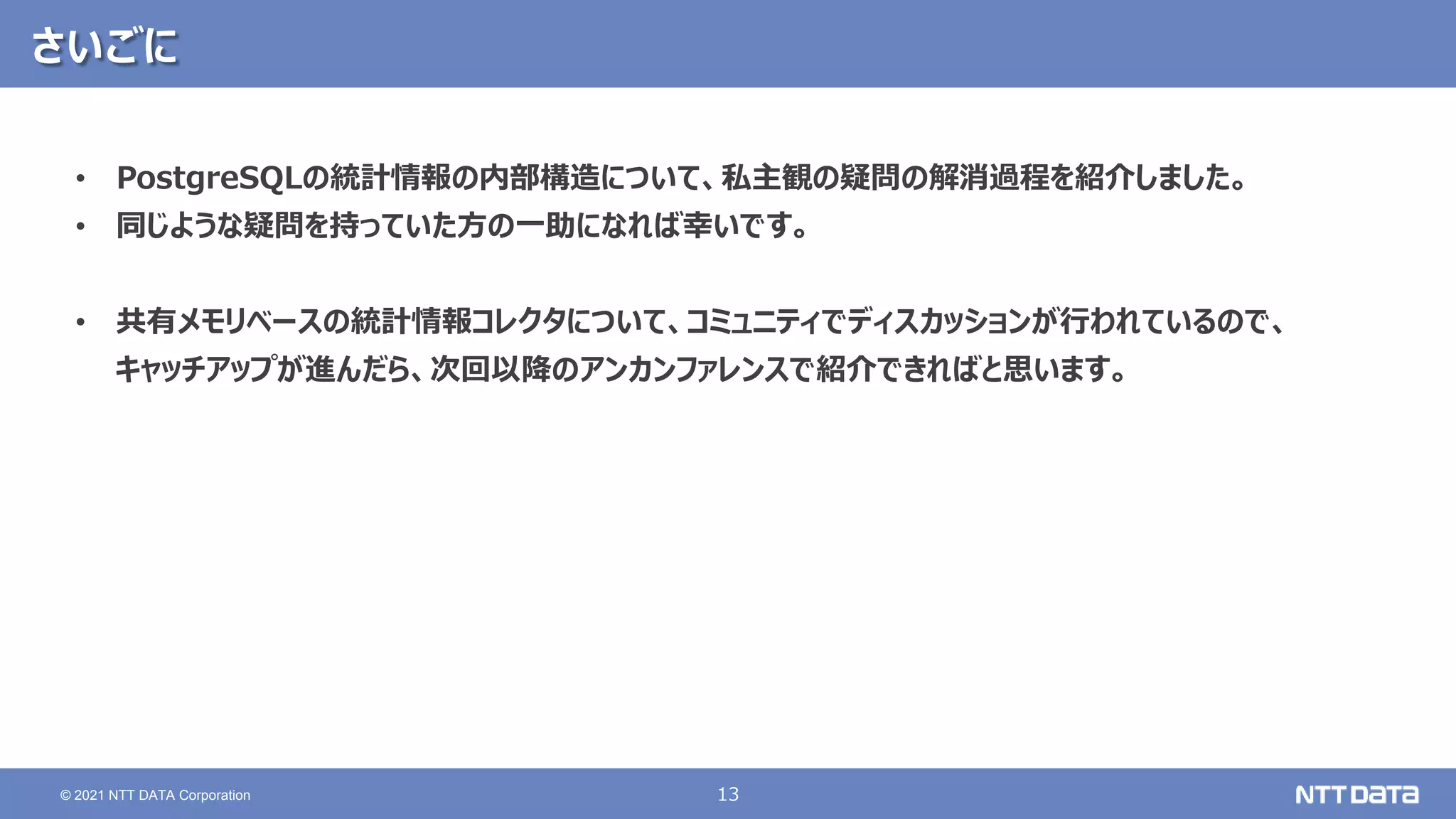13 © 2021 NTT DATA Corporation さいごに • PostgreSQLの統計情報の内部構造について、私主観の疑問の解消過程を紹介しました。 • 同じような疑問を持っていた方の一助になれば幸いです。 • 共有メモリベースの統計情報コレクタについて、コミュニティでディスカッションが行われているので、 キャッチアップが進んだら、次回以降のアンカンファレンスで紹介できればと思います。 