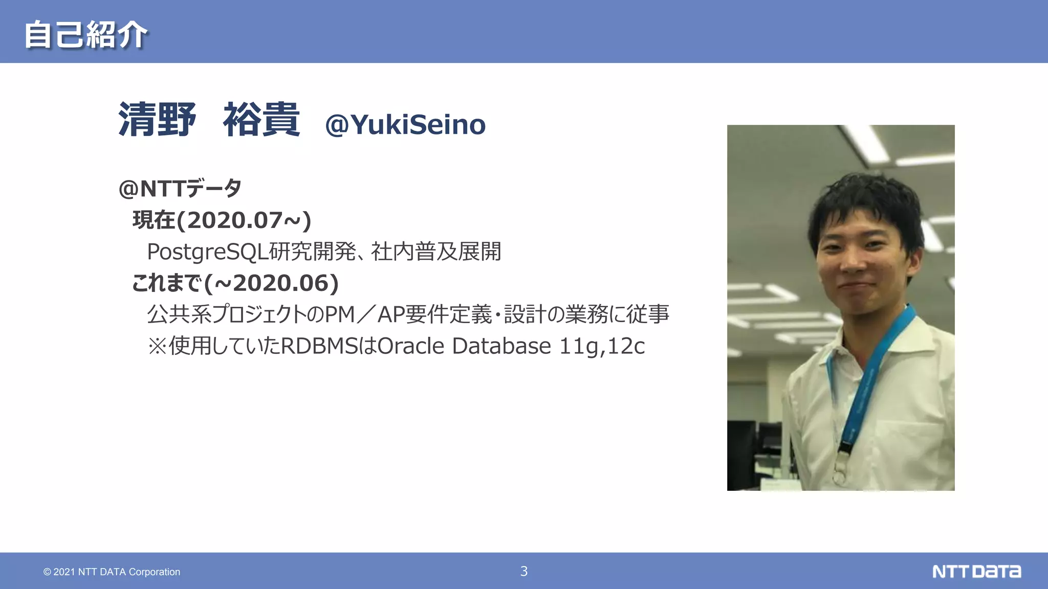 3 © 2021 NTT DATA Corporation 自己紹介 清野 裕貴 ＠NTTデータ 現在(2020.07~) PostgreSQL研究開発、社内普及展開 これまで(~2020.06) 公共系プロジェクトのPM／AP要件定義・設計の業務に従事 ※使用していたRDBMSはOracle Database 11g,12c @YukiSeino 