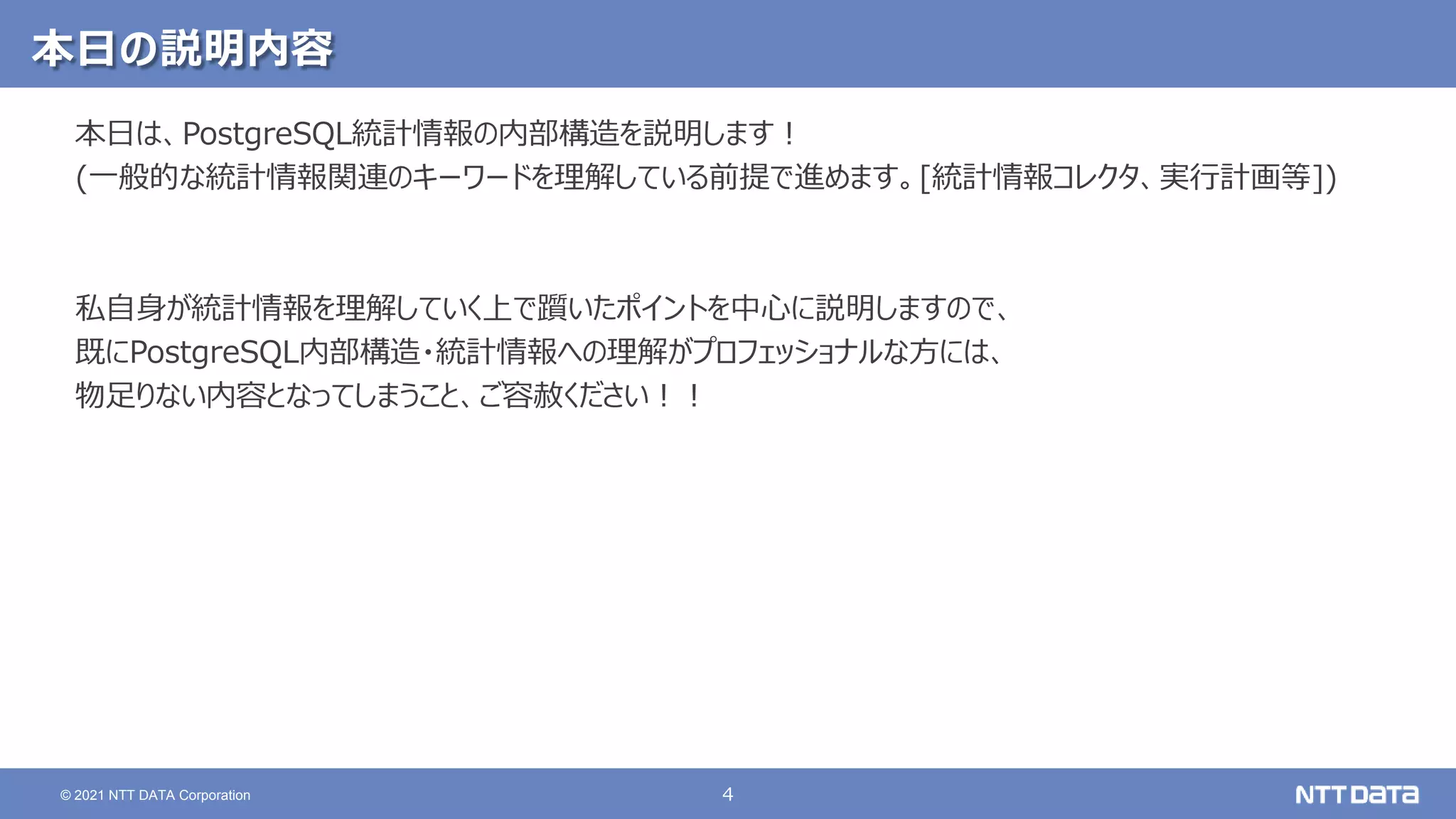 4 © 2021 NTT DATA Corporation 本日の説明内容 本日は、PostgreSQL統計情報の内部構造を説明します！ (一般的な統計情報関連のキーワードを理解している前提で進めます。[統計情報コレクタ、実行計画等]) 私自身が統計情報を理解していく上で躓いたポイントを中心に説明しますので、 既にPostgreSQL内部構造・統計情報への理解がプロフェッショナルな方には、 物足りない内容となってしまうこと、ご容赦ください！！ 