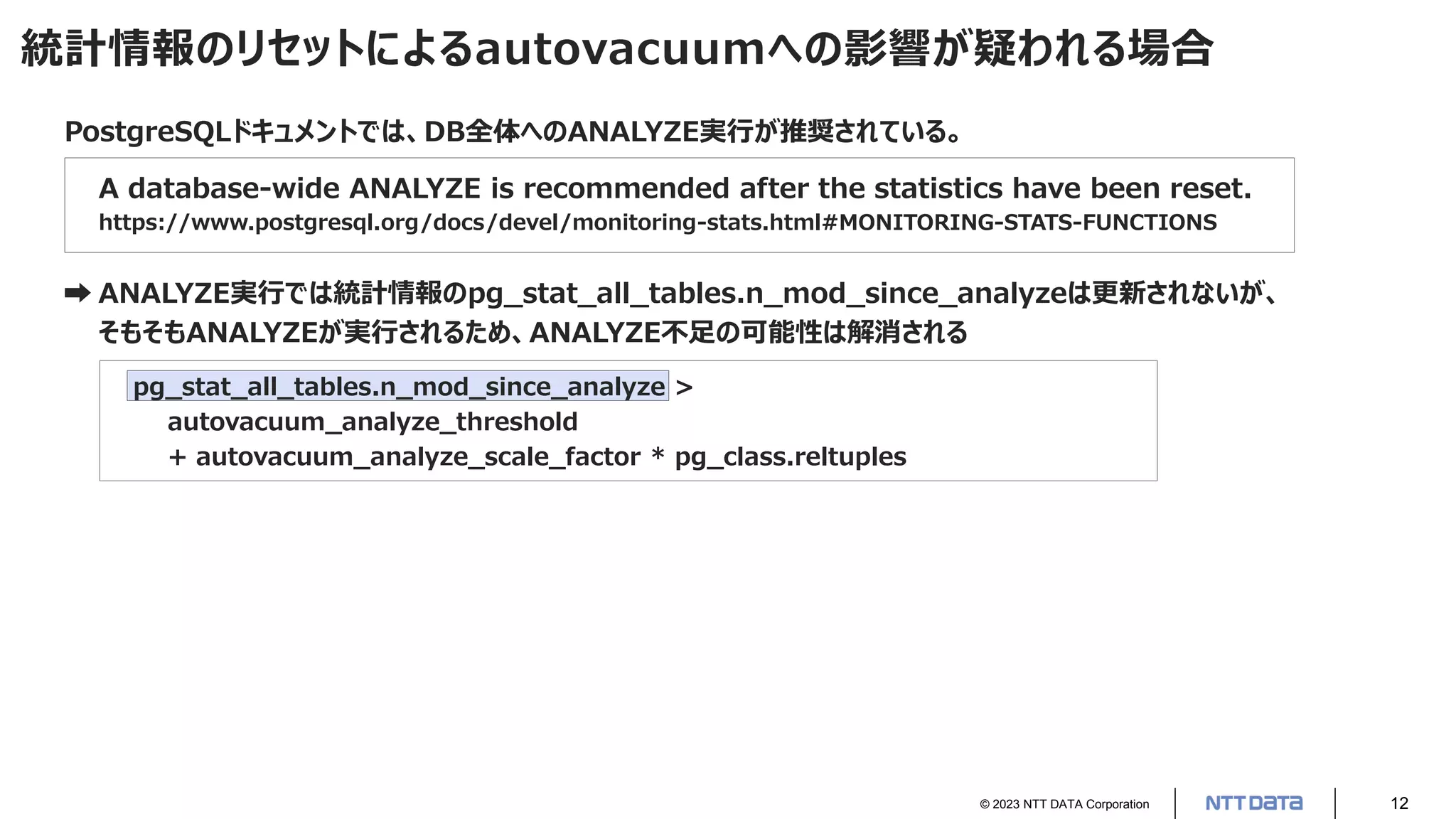 © 2023 NTT DATA Corporation 12
統計情報のリセットによるautovacuumへの影響が疑われる場合
PostgreSQLドキュメントでは、DB全体へのANALYZE実行が推奨されている。
A database-wide ANALYZE is recommended after the statistics have been reset.
https://www.postgresql.org/docs/devel/monitoring-stats.html#MONITORING-STATS-FUNCTIONS
➡ ANALYZE実行では統計情報のpg_stat_all_tables.n_mod_since_analyzeは更新されないが、
そもそもANALYZEが実行されるため、ANALYZE不足の可能性は解消される
pg_stat_all_tables.n_mod_since_analyze >
autovacuum_analyze_threshold
+ autovacuum_analyze_scale_factor * pg_class.reltuples
 