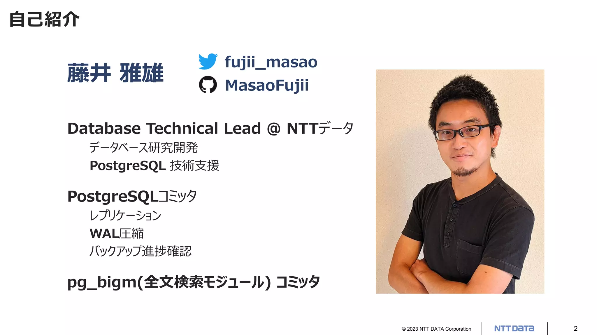 © 2023 NTT DATA Corporation 2
自己紹介
藤井 雅雄
Database Technical Lead @ NTTデータ
データベース研究開発
PostgreSQL 技術支援
PostgreSQLコミッタ
レプリケーション
WAL圧縮
バックアップ進捗確認
pg_bigm(全文検索モジュール) コミッタ
fujii_masao
MasaoFujii
 