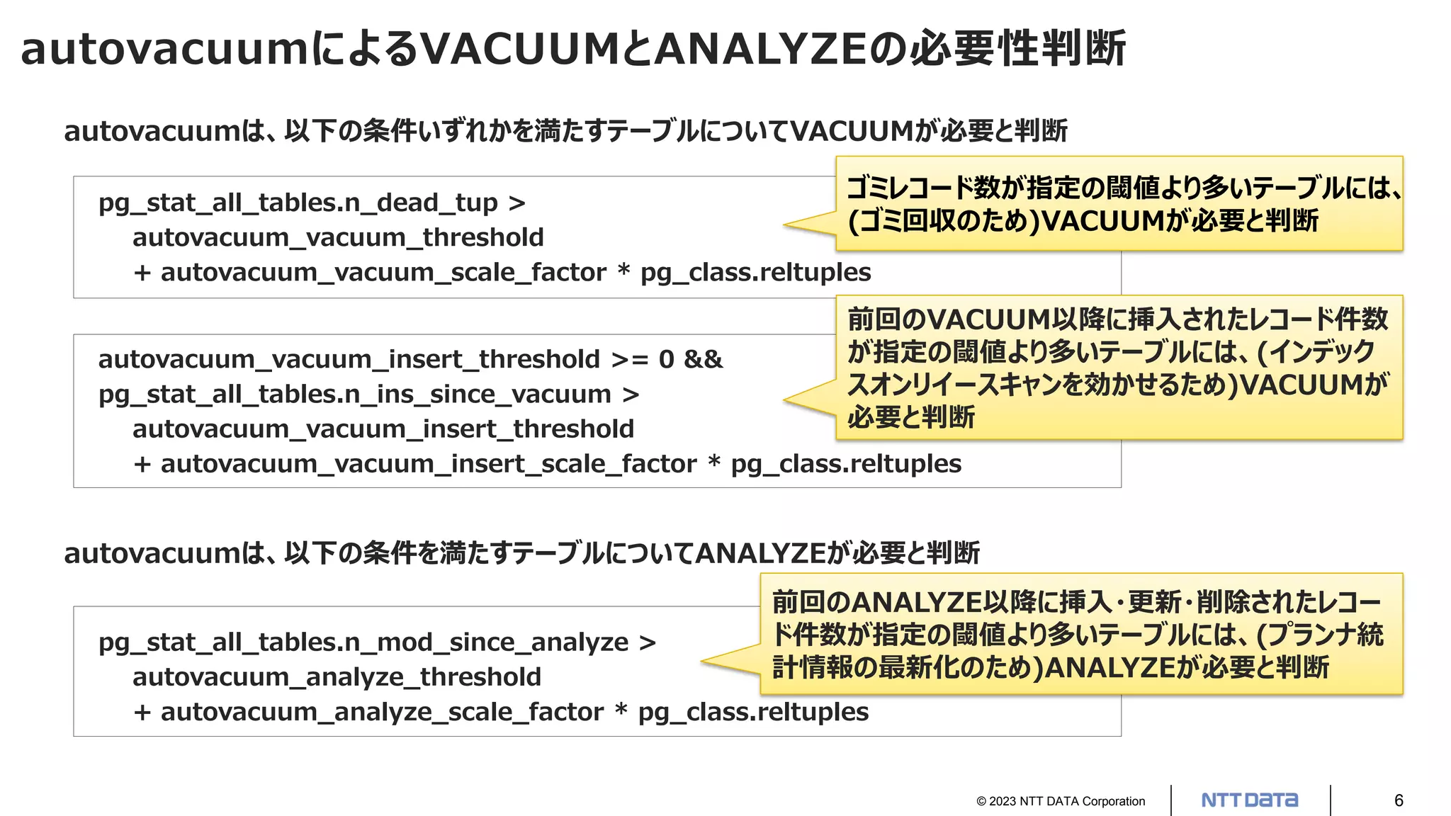 © 2023 NTT DATA Corporation 6
autovacuumによるVACUUMとANALYZEの必要性判断
autovacuumは、以下の条件いずれかを満たすテーブルについてVACUUMが必要と判断
pg_stat_all_tables.n_dead_tup >
autovacuum_vacuum_threshold
+ autovacuum_vacuum_scale_factor * pg_class.reltuples
autovacuum_vacuum_insert_threshold >= 0 &&
pg_stat_all_tables.n_ins_since_vacuum >
autovacuum_vacuum_insert_threshold
+ autovacuum_vacuum_insert_scale_factor * pg_class.reltuples
autovacuumは、以下の条件を満たすテーブルについてANALYZEが必要と判断
pg_stat_all_tables.n_mod_since_analyze >
autovacuum_analyze_threshold
+ autovacuum_analyze_scale_factor * pg_class.reltuples
ゴミレコード数が指定の閾値より多いテーブルには、
(ゴミ回収のため)VACUUMが必要と判断
前回のVACUUM以降に挿入されたレコード件数
が指定の閾値より多いテーブルには、(インデック
スオンリイースキャンを効かせるため)VACUUMが
必要と判断
前回のANALYZE以降に挿入・更新・削除されたレコー
ド件数が指定の閾値より多いテーブルには、(プランナ統
計情報の最新化のため)ANALYZEが必要と判断
 