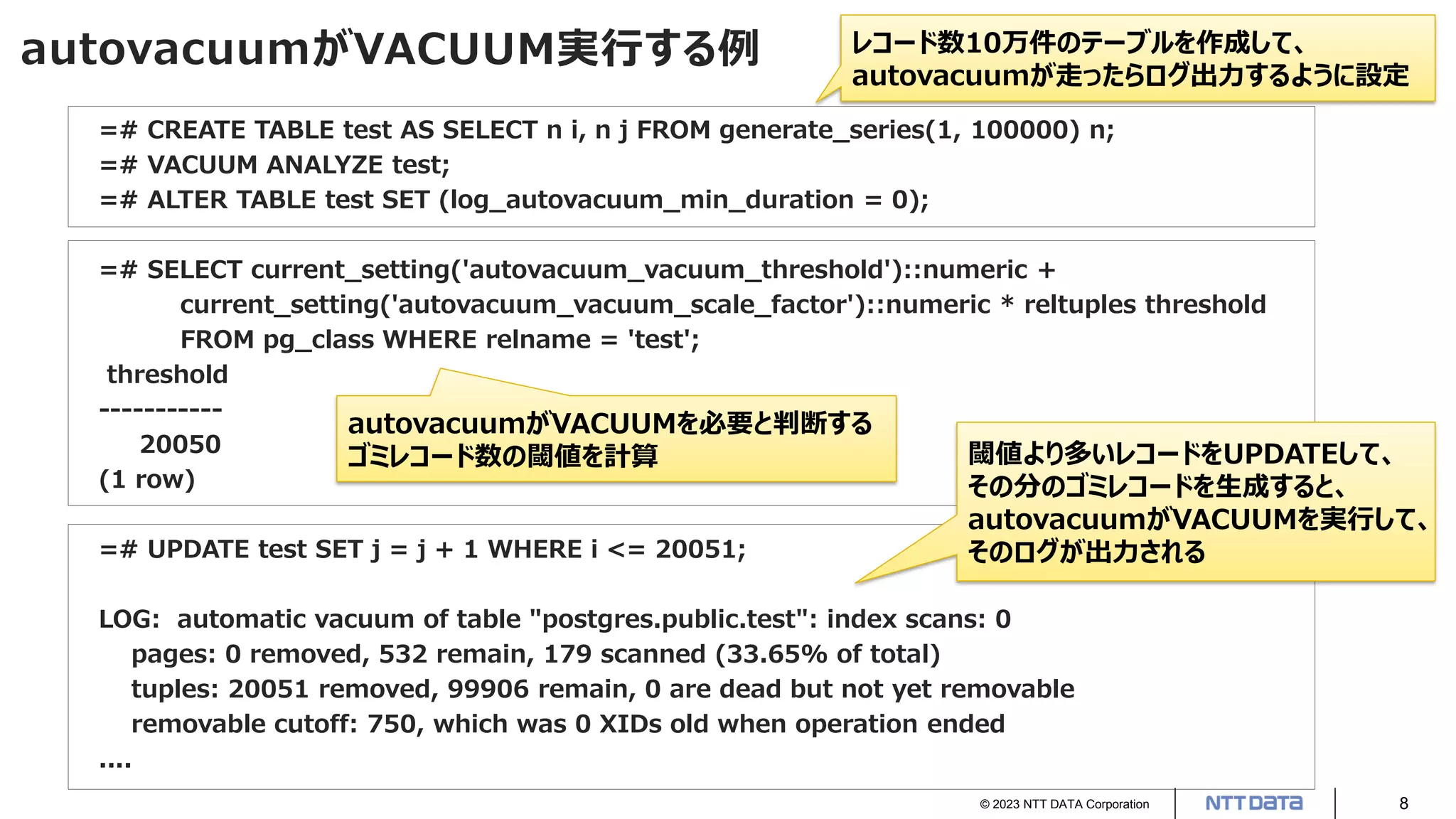 © 2023 NTT DATA Corporation 8
autovacuumがVACUUM実行する例
=# CREATE TABLE test AS SELECT n i, n j FROM generate_series(1, 100000) n;
=# VACUUM ANALYZE test;
=# ALTER TABLE test SET (log_autovacuum_min_duration = 0);
=# SELECT current_setting('autovacuum_vacuum_threshold')::numeric +
current_setting('autovacuum_vacuum_scale_factor')::numeric * reltuples threshold
FROM pg_class WHERE relname = 'test';
threshold
-----------
20050
(1 row)
=# UPDATE test SET j = j + 1 WHERE i <= 20051;
LOG: automatic vacuum of table "postgres.public.test": index scans: 0
pages: 0 removed, 532 remain, 179 scanned (33.65% of total)
tuples: 20051 removed, 99906 remain, 0 are dead but not yet removable
removable cutoff: 750, which was 0 XIDs old when operation ended
....
閾値より多いレコードをUPDATEして、
その分のゴミレコードを生成すると、
autovacuumがVACUUMを実行して、
そのログが出力される
autovacuumがVACUUMを必要と判断する
ゴミレコード数の閾値を計算
レコード数10万件のテーブルを作成して、
autovacuumが走ったらログ出力するように設定
 