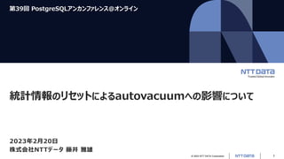 © 2023 NTT DATA Corporation 1
第39回 PostgreSQLアンカンファレンス@オンライン
統計情報のリセットによるautovacuumへの影響について
2023年2月20日
株式会社NTTデータ 藤井 雅雄
 