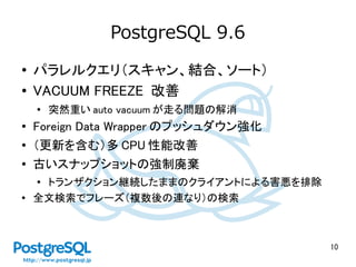 10
PostgreSQL 9.6
● パラレルクエリ（スキャン、結合、ソート）
● VACUUM FREEZE 改善
●
突然重い auto vacuum が走る問題の解消
●
Foreign Data Wrapper のプッシュダウン強化
● （更新を含む）多 CPU 性能改善
●
古いスナップショットの強制廃棄
● トランザクション継続したままのクライアントによる害悪を排除
●
全文検索でフレーズ（複数後の連なり）の検索
 