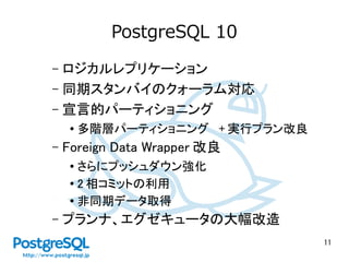 11
PostgreSQL 10
– ロジカルレプリケーション
– 同期スタンバイのクォーラム対応
– 宣言的パーティショニング
● 多階層パーティショニング + 実行プラン改良
– Foreign Data Wrapper 改良
● さらにプッシュダウン強化
●
2 相コミットの利用
●
非同期データ取得
– プランナ、エグゼキュータの大幅改造
 
