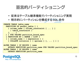 13
宣言的パーティショニング
●
従来はテーブル継承機能でパーティショニング実現
● 明示的にパーティションを構成する SQL 命令
CREATE TABLE table_name
PARTITION OF parent_table [ (
{ column_name [ column_constraint [ ... ] ]
| table_constraint }
[, ... ]
) ] FOR VALUES partition_bound_spec
[ PARTITION BY { RANGE | LIST }
( { column_name | ( expression ) }
[ COLLATE collation ] [ opclass ] [, ... ] ) ]
ALTER TABLE [ IF EXISTS ] name
ATTACH PARTITION partition_name FOR VALUES partition_bound_spec
ALTER TABLE [ IF EXISTS ] name
DETACH PARTITION partition_name
 