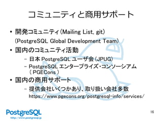 16
コミュニティと商用サポート
● 開発コミュニティ (Mailing List, git)
(PostgreSQL Global Development Team)
●
国内のコミュニティ活動
– 日本 PostgreSQL ユーザ会 (JPUG)
– PostgreSQL エンタープライズ・コンソーシアム
（ PGECons ）
● 国内の商用サポート
– 提供会社いくつかあり、取り扱い会社多数
https://www.pgecons.org/postgresql-info/services/
 