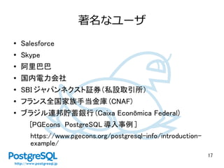 17
著名なユーザ
●
Salesforce
●
Skype
●
阿里巴巴
● 国内電力会社
●
SBI ジャパンネクスト証券（私設取引所）
● フランス全国家族手当金庫 (CNAF)
●
ブラジル連邦貯蓄銀行 (Caixa Econômica Federal)
[PGEcons PostgreSQL 導入事例 ]
https://www.pgecons.org/postgresql-info/introduction-
example/
 