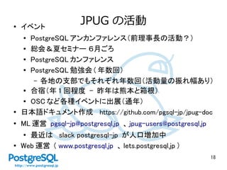 18
JPUG の活動● イベント
● PostgreSQL アンカンファレンス（前理事長の活動？）　
● 総会＆夏セミナー ６月ごろ
● PostgreSQL カンファレンス
● PostgreSQL 勉強会 ( 年数回）
– 各地の支部でもそれぞれ年数回（活動量の振れ幅あり）
● 合宿（年 1 回程度 - 昨年は熊本と箱根）
● OSC など各種イベントに出展（通年）
● 日本語ドキュメント作成　 https://github.com/pgsql-jp/jpug-doc
● ML 運営 pgsql-jp@postgresql.jp 、 jpug-users@postgresql.jp
● 最近は slack postgresql-jp が人口増加中
● Web 運営 ( www.postgresql.jp 、 lets.postgresql.jp ）
 