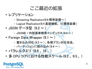 8
ここ最近の拡張
● レプリケーション
– Streaming Replication(9.0 標準装備～ )
– Logical Replication(9.4 基盤機能、 10 標準装備 )
● JSON データ型 (9.2 ～ )
– JSONB + 内部要素検索インデックス (9.4 ～ )
● Foreign Data Wrapper (9.1 ～ )
– 書き込み対応 (9.2 ～ ) 、各種プラン対応改良、
– パーティションに組み込み (9.4 ～ )
● パラレルクエリ (9.6 、 10 、 )
● 多 CPU コアにおける性能スケール (9.2 、 9.5 、 )
 