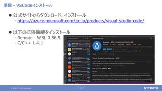 © 2021 NTT DATA Corporation 11
準備 - VSCodeインストール
 公式サイトからダウンロード、インストール
‒ https://azure.microsoft.com/ja-jp/products/visual-studio-code/
 以下の拡張機能をインストール
‒ Remote - WSL 0.56.5
‒ C/C++ 1.4.1
 