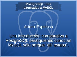 PostgreSQL: una
alternativa a MySQL
Arturo Espinosa
Una introducción comparativa aUna introducción comparativa a
PostgreSQL para quienes conocíanPostgreSQL para quienes conocían
MySQL sólo porque "allí estaba".MySQL sólo porque "allí estaba".
 