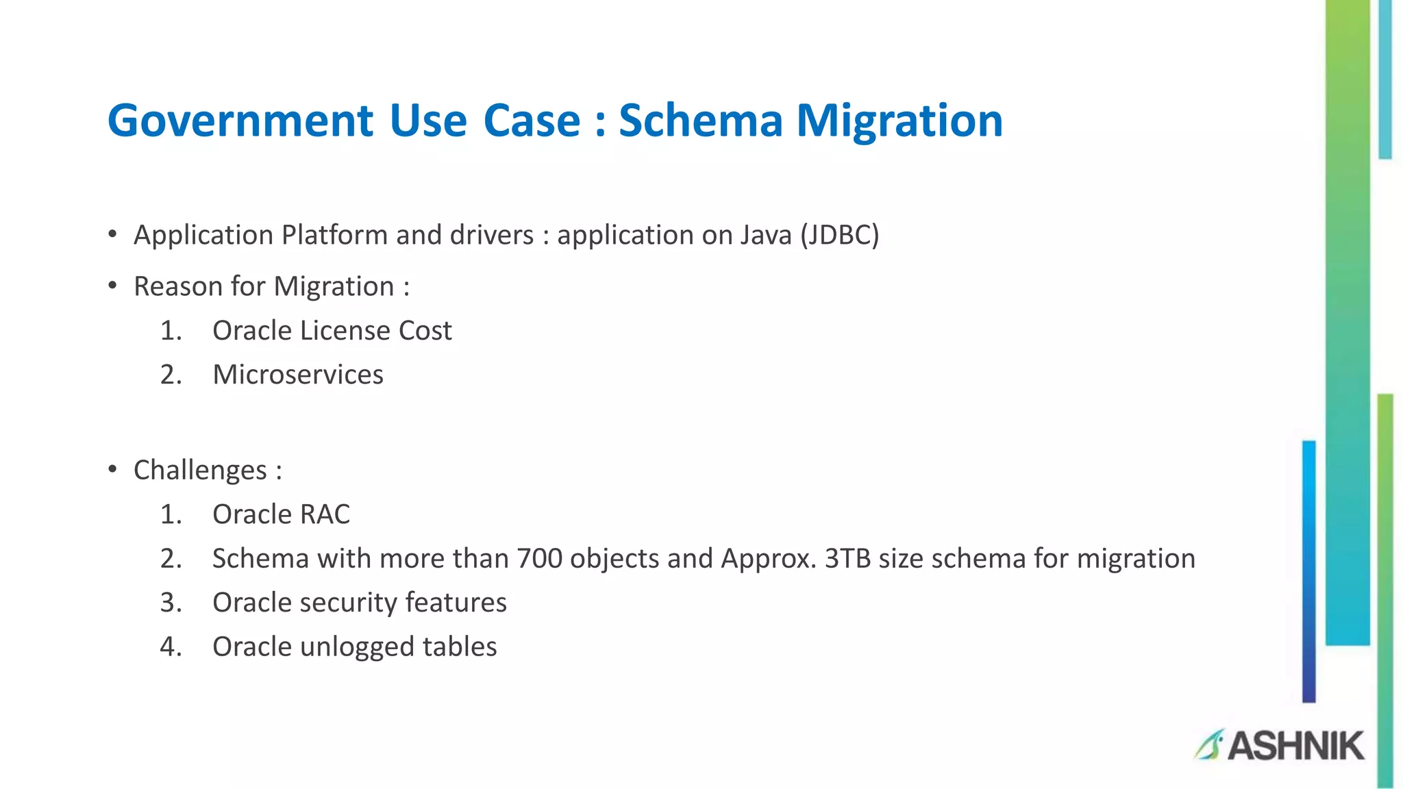 Government Use Case : Schema Migration
• Application Platform and drivers : application on Java (JDBC)
• Reason for Migration :
1. Oracle License Cost
2. Microservices
• Challenges :
1. Oracle RAC
2. Schema with more than 700 objects and Approx. 3TB size schema for migration
3. Oracle security features
4. Oracle unlogged tables
 