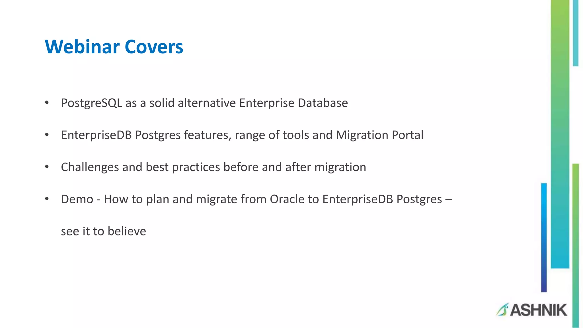 Webinar Covers
• PostgreSQL as a solid alternative Enterprise Database
• EnterpriseDB Postgres features, range of tools and Migration Portal
• Challenges and best practices before and after migration
• Demo - How to plan and migrate from Oracle to EnterpriseDB Postgres –
see it to believe
 