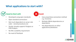 What applications to start with?
Good to Start with Avoid
• Developed using open standards
• Open standard connections
• Not much dependent on server side
code – stored procedures etc
• Vendor already supports Postgres or
EDB Postgres
• No RAC scalability requirement
• No need of flashback
• Uses proprietary connection method
e.g. tnsnames
• Multiple DBlink dependencies or
dependents
• Has dependencies on other
applications/databases
 
