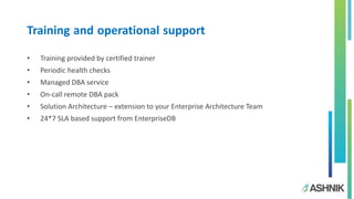 Training and operational support
• Training provided by certified trainer
• Periodic health checks
• Managed DBA service
• On-call remote DBA pack
• Solution Architecture – extension to your Enterprise Architecture Team
• 24*7 SLA based support from EnterpriseDB
 