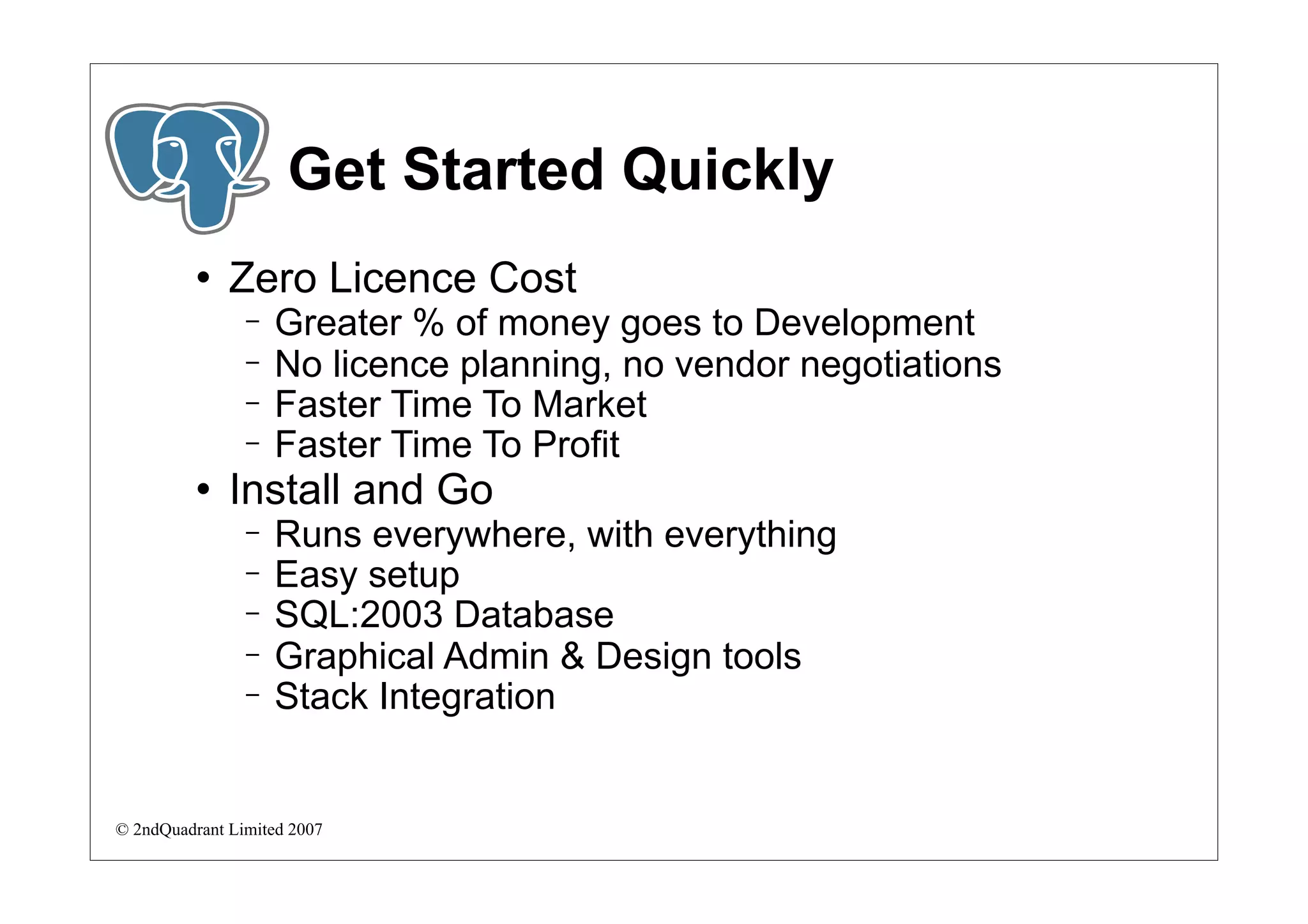 Get Started Quickly
             Zero Licence Cost
                −   Greater % of money goes to Development
                −   No licence planning, no vendor negotiations
                −   Faster Time To Market
                −   Faster Time To Profit
             Install and Go
                −   Runs everywhere, with everything
                −   Easy setup
                −   SQL:2003 Database
                −   Graphical Admin & Design tools
                −   Stack Integration


© 2ndQuadrant Limited 2007
 