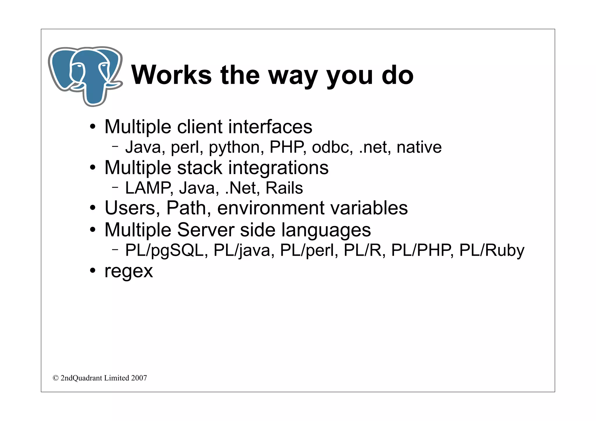 Works the way you do
             Multiple client interfaces
                −   Java, perl, python, PHP, odbc, .net, native
             Multiple stack integrations
                −   LAMP, Java, .Net, Rails
             Users, Path, environment variables
             Multiple Server side languages
                −   PL/pgSQL, PL/java, PL/perl, PL/R, PL/PHP, PL/Ruby
             regex




© 2ndQuadrant Limited 2007
 