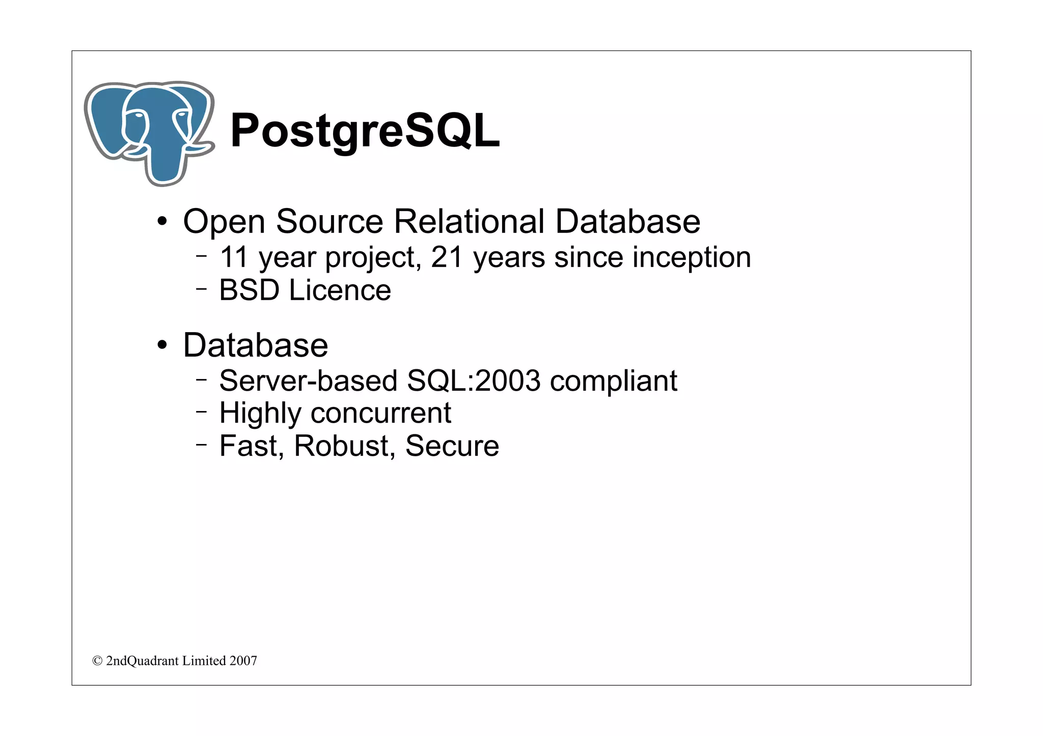 PostgreSQL
             Open Source Relational Database
                −   11 year project, 21 years since inception
                −   BSD Licence
             Database
                −   Server-based SQL:2003 compliant
                −   Highly concurrent
                −   Fast, Robust, Secure




© 2ndQuadrant Limited 2007
 
