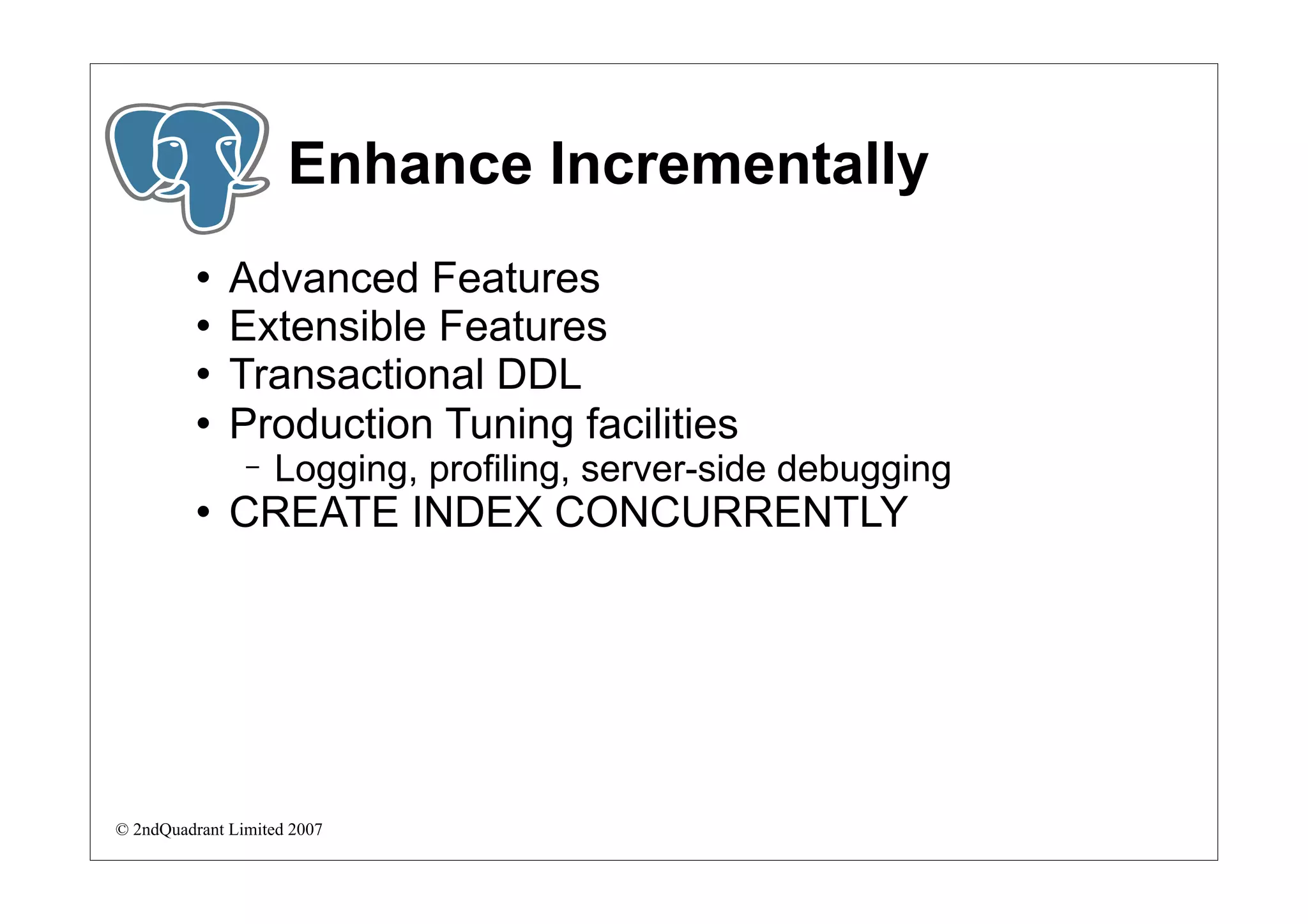 Enhance Incrementally
             Advanced Features
             Extensible Features
             Transactional DDL
             Production Tuning facilities
                −   Logging, profiling, server-side debugging
             CREATE INDEX CONCURRENTLY




© 2ndQuadrant Limited 2007
 