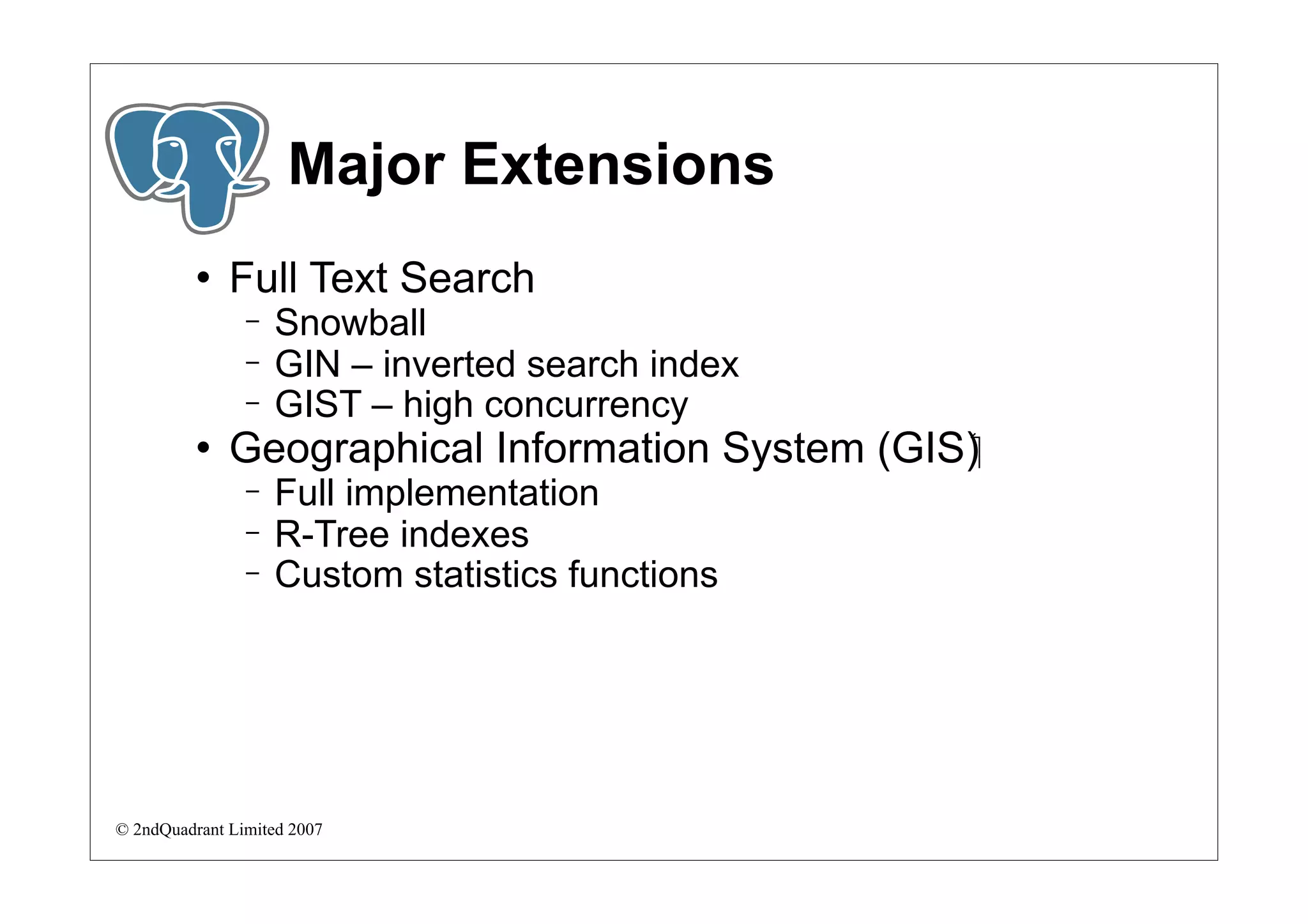 Major Extensions
             Full Text Search
                −   Snowball
                −   GIN – inverted search index
                −   GIST – high concurrency
             Geographical Information System (GIS)‫‏‬
                −   Full implementation
                −   R-Tree indexes
                −   Custom statistics functions




© 2ndQuadrant Limited 2007
 