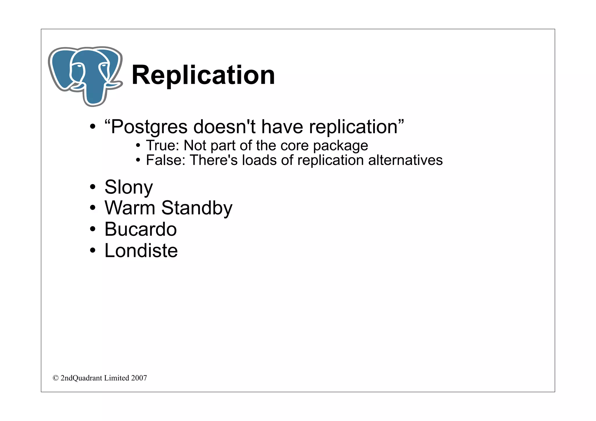 Replication
             “Postgres doesn't have replication”
                         True: Not part of the core package
                         False: There's loads of replication alternatives
             Slony
             Warm Standby
             Bucardo
             Londiste




© 2ndQuadrant Limited 2007
 
