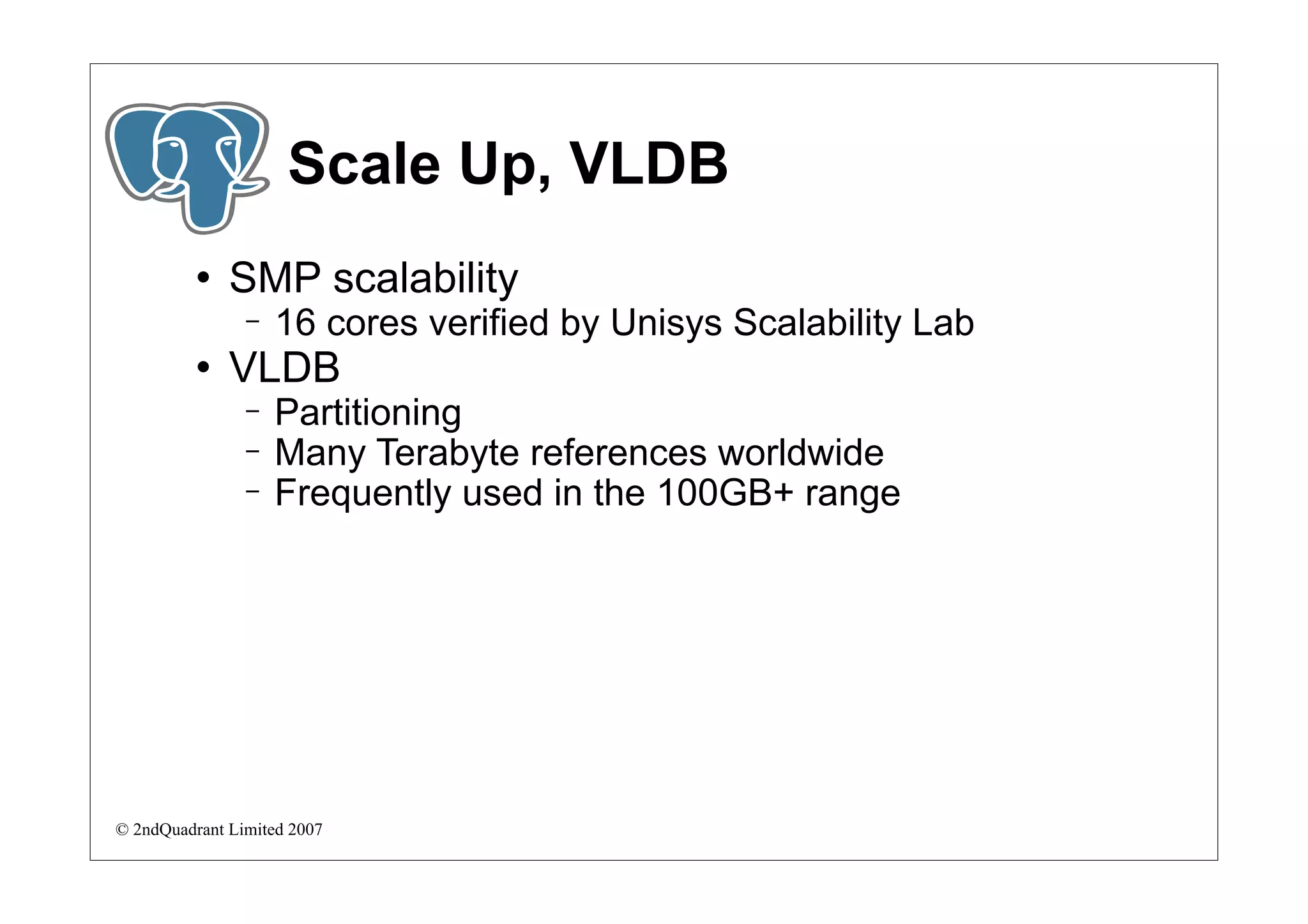 Scale Up, VLDB
             SMP scalability
                −   16 cores verified by Unisys Scalability Lab
             VLDB
                −   Partitioning
                −   Many Terabyte references worldwide
                −   Frequently used in the 100GB+ range




© 2ndQuadrant Limited 2007
 