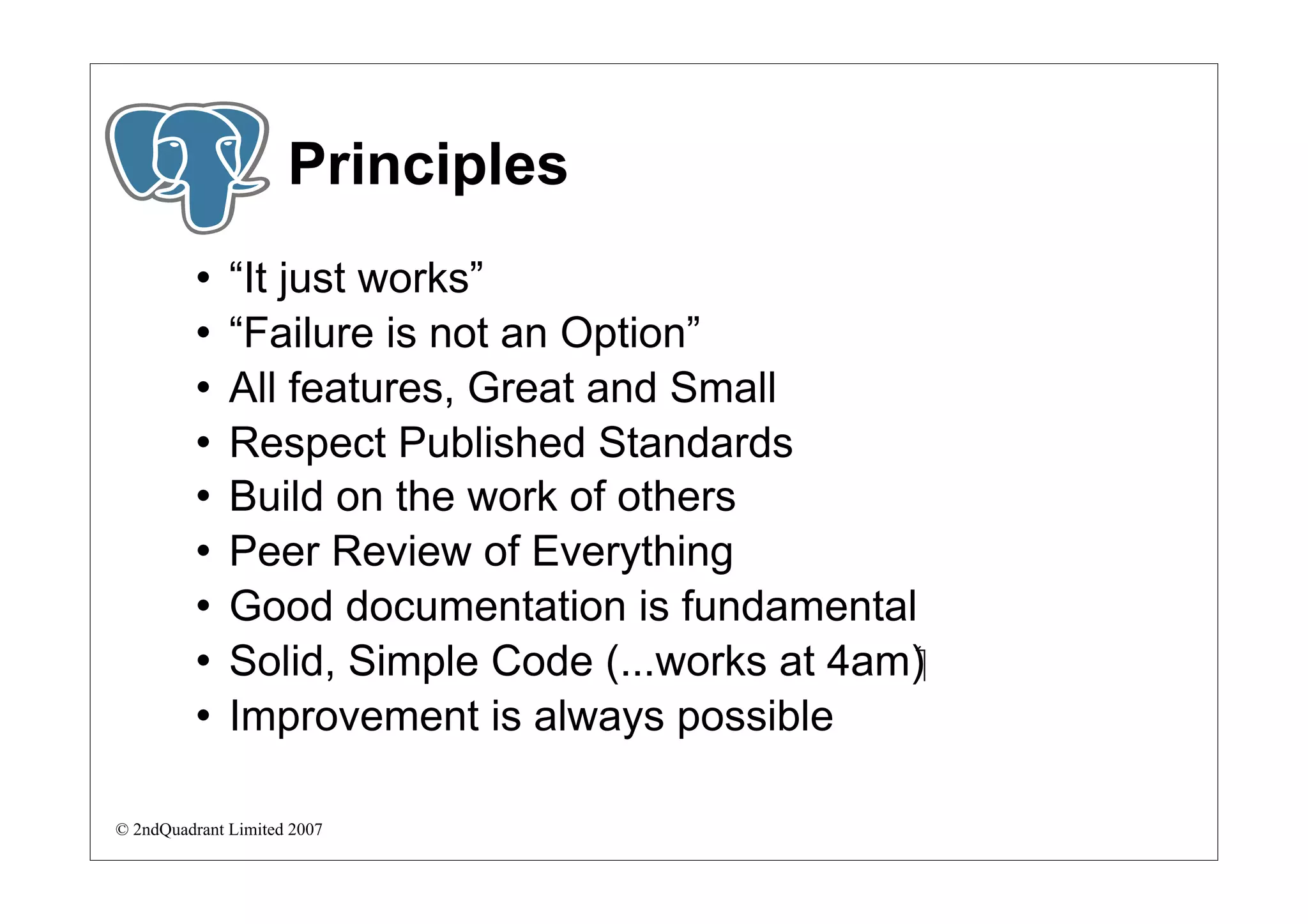 Principles
             “It just works”
             “Failure is not an Option”
             All features, Great and Small
             Respect Published Standards
             Build on the work of others
             Peer Review of Everything
             Good documentation is fundamental
             Solid, Simple Code (...works at 4am)‫‏‬
             Improvement is always possible

© 2ndQuadrant Limited 2007
 