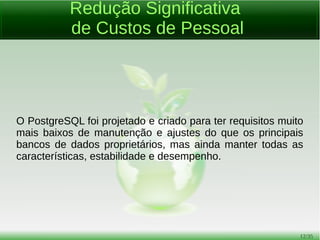 12/54
Imune a Over-Deployment
Over-deployment é o que alguns fornecedores de banco de
dados proprietários consideram como problema de
inconformidade de sua licença.
Com PostgreSQL, ninguém pode processá-lo por quebra de
acordos de licenciamento, devido a não haver nenhum custo de
licenciamento associado para o software.
Seu servidor de banco de dados PostgreSQL pode ter quantos
núcleos de processador desejar.
 