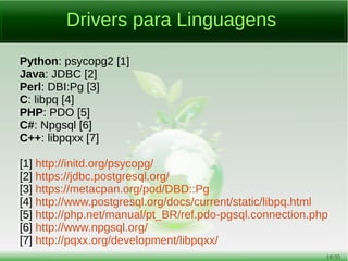 18/54
Aplicativos Clientes
psql: Cliente padrão em modo texto;
pgcli [1]: Cliente em modo texto, escrito em Python com auto-
complete mais avançado do que o psql;
pgAdmin3 [2]: Aplicativo gráfico;
phpPgAdmin [3]: Interface web;
EMS SQL Management Studio para PostgreSQL [4]: Gráfico,
proprietário e disponível apenas para Windows;
DBeaver [5]: Aplicativo gráfico multi-plataforma escrito em Java,
depende do driver JDBC PostgreSQL.
 