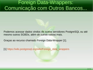 22/54
Tipos de Dados
● Boolean;
● Enumerados;
● Geométricos;
● Busca Textual;
● Compostos;
● De Faixa (Range Types);
● Suporte a arrays...
● A variedade é muito grande e o usuário pode também criar um tipo
de dados personalizado.
 