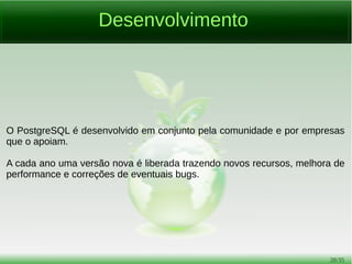 28/54
Drivers para Linguagens
[1] http://initd.org/psycopg
[2] https://jdbc.postgresql.org
[3] https://metacpan.org/pod/DBD::Pg
[4] http://www.postgresql.org/docs/current/static/libpq.html
[5] http://php.net/manual/pt_BR/ref.pdo-pgsql.connection.php
[6] http://www.npgsql.org
[7] http://pqxx.org/development/libpqxx
[8] https://github.com/arcapos/luapgsql
[9] https://github.com/ged/ruby-pg
[10] https://github.com/lib/pq
[11] https://github.com/brianc/node-postgres
[12] https://github.com/sfackler/rust-postgres
 