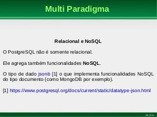 36/54
Multi Paradigma
Relacional e NoSQL
O PostgreSQL não é somente relacional.
Ele agrega também funcionalidades NoSQL.
O tipo de dado jsonb [1] o que implementa funcionalidades NoSQL
do tipo documento (como MongoDB por exemplo).
[1] https://www.postgresql.org/docs/current/static/datatype-json.html
 