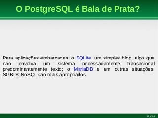 38/54
O PostgreSQL é Bala de Prata?
Para aplicações embarcadas; o SQLite, um simples blog, algo que
não envolva um sistema necessariamente transacional
predominantemente texto; o MariaDB e em outras situações;
SGBDs NoSQL são mais apropriados.
 