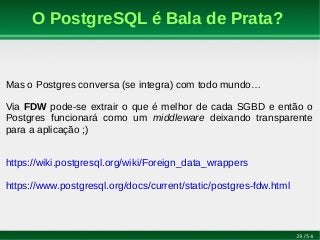 39/54
O PostgreSQL é Bala de Prata?
Mas o Postgres conversa (se integra) com todo mundo…
Via FDW pode-se extrair o que é melhor de cada SGBD e então o
Postgres funcionará como um middleware deixando transparente
para a aplicação ;)
https://wiki.postgresql.org/wiki/Foreign_data_wrappers
https://www.postgresql.org/docs/current/static/postgres-fdw.html
 