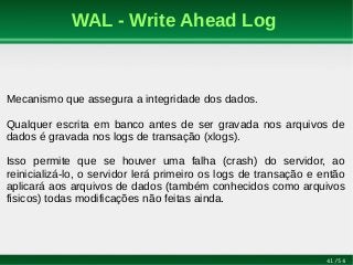 41/54
WAL - Write Ahead Log
Mecanismo que assegura a integridade dos dados.
Qualquer escrita em banco antes de ser gravada nos arquivos de
dados é gravada nos logs de transação (xlogs).
Isso permite que se houver uma falha (crash) do servidor, ao
reinicializá-lo, o servidor lerá primeiro os logs de transação e então
aplicará aos arquivos de dados (também conhecidos como arquivos
físicos) todas modificações não feitas ainda.
 
