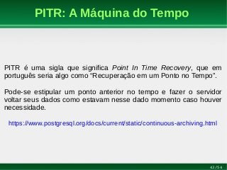 43/54
PITR: A Máquina do Tempo
PITR é uma sigla que significa Point In Time Recovery, que em
português seria algo como “Recuperação em um Ponto no Tempo”.
Pode-se estipular um ponto anterior no tempo e fazer o servidor
voltar seus dados como estavam nesse dado momento caso houver
necessidade.
https://www.postgresql.org/docs/current/static/continuous-archiving.html
 
