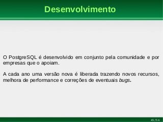 45/54
Desenvolvimento
O PostgreSQL é desenvolvido em conjunto pela comunidade e por
empresas que o apoiam.
A cada ano uma versão nova é liberada trazendo novos recursos,
melhora de performance e correções de eventuais bugs.
 