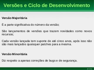 47/54
Versões e Ciclo de Desenvolvimento
Versão Majoritária
É a parte significativa do número da versão;
São lançamentos de versões que trazem novidades como novos
recursos;
Cada versão lançada tem suporte de até cinco anos, após isso não
são mais lançados quaisquer patches para a mesma.
Versão Minoritária
Diz respeito a apenas correções de bugs e de segurança.
 