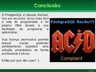 51/54
Conclusão
O PostgreSQL é robusto, flexível,
rico em recursos, torna mais fácil
a vida do programador e do
próprio DBA devido à sua
facilidade de programar e
administrar.
Sua licença permissiva permite
reduzir custos podendo
perfeitamente substituir uma
solução proprietária de forma
profissional e eficaz.
Então por que não usar? :)
 
