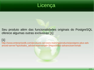 6/54
Como se Fala e Como se Escreve
Uma dúvida comum ao PostgreSQL é seu nome. As formas
corretas são as duas seguintes:
Postgres, pronuncia-se “postígres” (sim, o “s” é pronunciado!);
PostgreSQL, pronuncia-se “postgres és quiu el”.
Nunca, jamais, em hipótese nenhuma escrever “postgree” ou
dizer “postgrí”.
Infelizmente ainda há fontes na Internet com o nome do Postgres
escrito erroneamente, o que leva muita gente também a falar
errado.
 